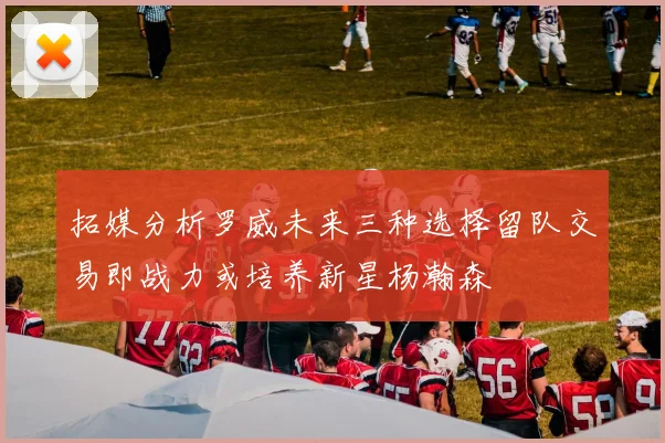 拓媒分析罗威未来三种选择留队交易即战力或培养新星杨瀚森