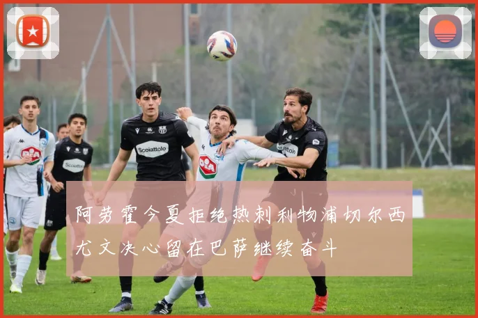 阿劳霍今夏拒绝热刺利物浦切尔西尤文决心留在巴萨继续奋斗