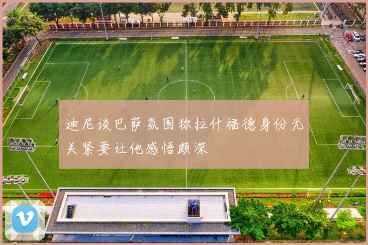 迪尼谈巴萨氛围称拉什福德身份无关紧要让他感悟颇深