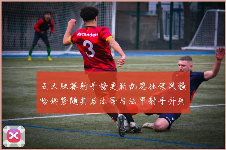 五大联赛射手榜更新凯恩独领风骚哈姆紧随其后法蒂与法甲射手并列第一