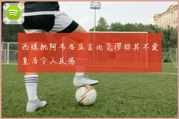 西媒批阿韦洛亚言论荒谬称其不爱皇马令人反感