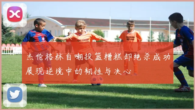 杰伦格林自嘲投篮糟糕却绝杀成功展现逆境中的韧性与决心