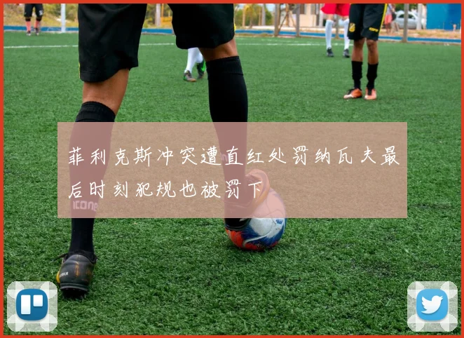 菲利克斯冲突遭直红处罚纳瓦夫最后时刻犯规也被罚下
