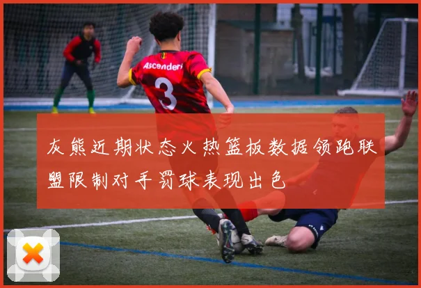 灰熊近期状态火热篮板数据领跑联盟限制对手罚球表现出色