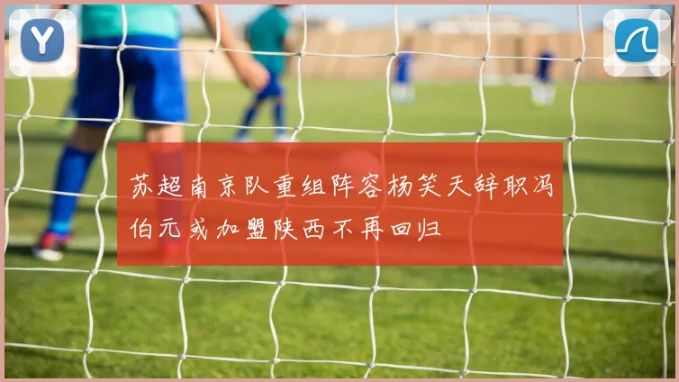 苏超南京队重组阵容杨笑天辞职冯伯元或加盟陕西不再回归