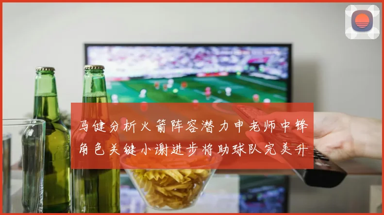 马健分析火箭阵容潜力申老师中锋角色关键小谢进步将助球队完美升级