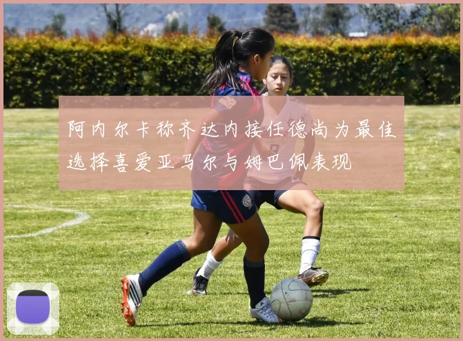 阿内尔卡称齐达内接任德尚为最佳选择喜爱亚马尔与姆巴佩表现