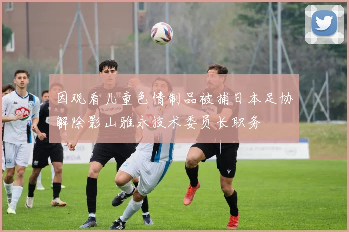 因观看儿童色情制品被捕日本足协解除影山雅永技术委员长职务