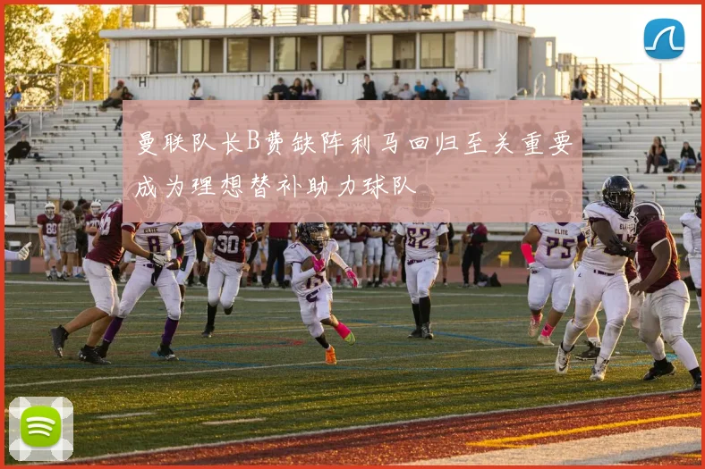 曼联队长B费缺阵利马回归至关重要成为理想替补助力球队