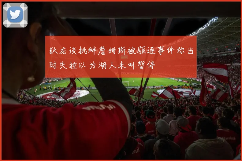 狄龙谈挑衅詹姆斯被驱逐事件称当时失控以为湖人未叫暂停