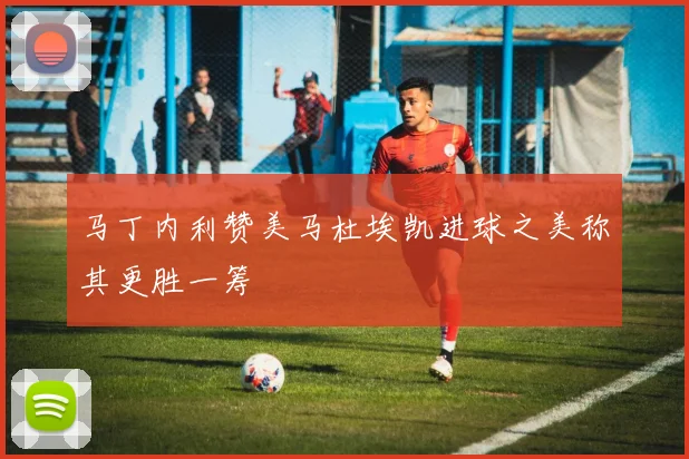 马丁内利赞美马杜埃凯进球之美称其更胜一筹