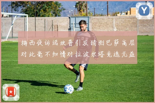 梅西夜访诺坎普引发猜测巴萨高层对此毫不知情对拉波尔塔竞选无益