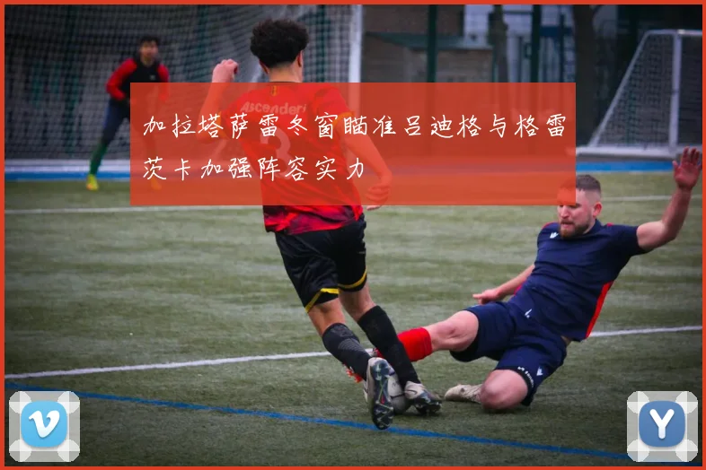 加拉塔萨雷冬窗瞄准吕迪格与格雷茨卡加强阵容实力