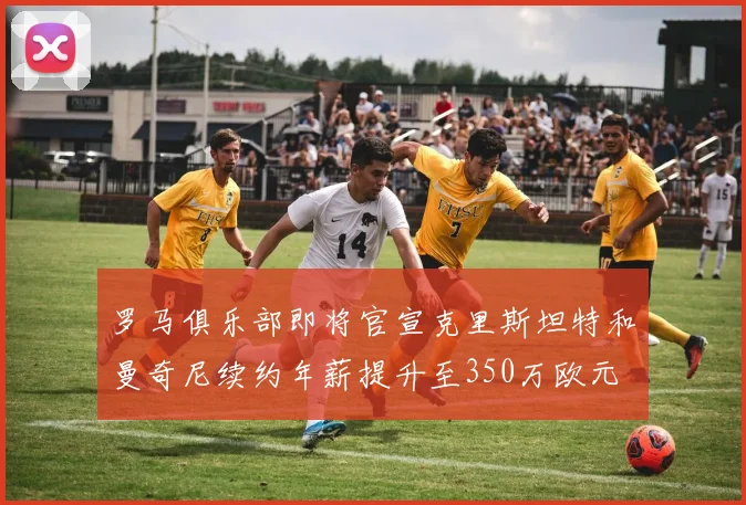 罗马俱乐部即将官宣克里斯坦特和曼奇尼续约年薪提升至350万欧元