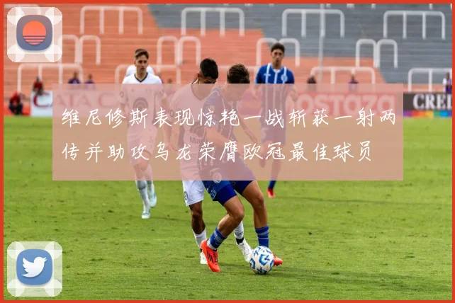 维尼修斯表现惊艳一战斩获一射两传并助攻乌龙荣膺欧冠最佳球员